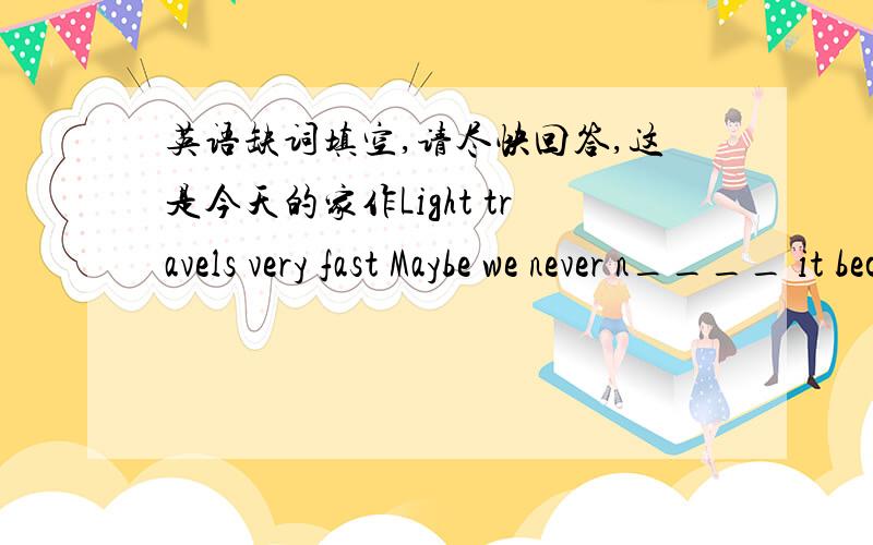 英语缺词填空,请尽快回答,这是今天的家作Light travels very fast Maybe we never n____ it because light seems to be everywhere.It helps us to see the world a____ us.But in fact ,in the vacuum(真空) of space.light travels at 186282 mil