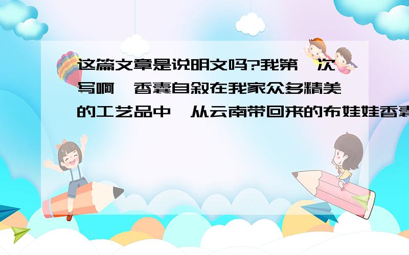 这篇文章是说明文吗?我第一次写啊,香囊自叙在我家众多精美的工艺品中,从云南带回来的布娃娃香囊是最特别了.她一直挂在我的床头,每天陪伴着我进入梦乡.于是,我给她起了个名字—梦儿.