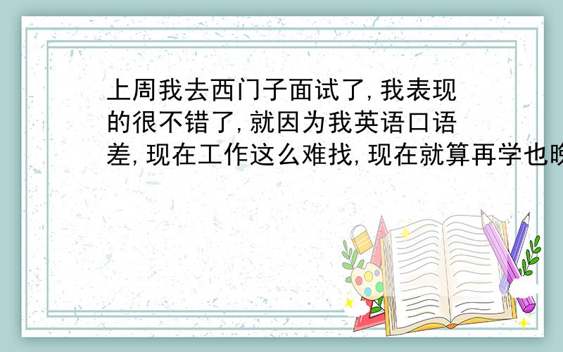 上周我去西门子面试了,我表现的很不错了,就因为我英语口语差,现在工作这么难找,现在就算再学也晚了.