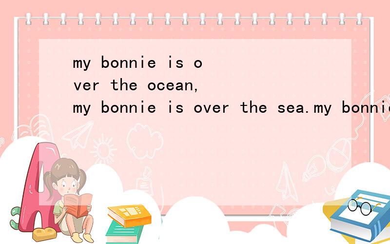 my bonnie is over the ocean,my bonnie is over the sea.my bonnie is over the ocean.oh bring back my bonnie to me.bring back,bring back,oh bring back my bonnie to me to me.bring back,bring back,oh bring back my bonnie to me.bring back,bring back,oh bri