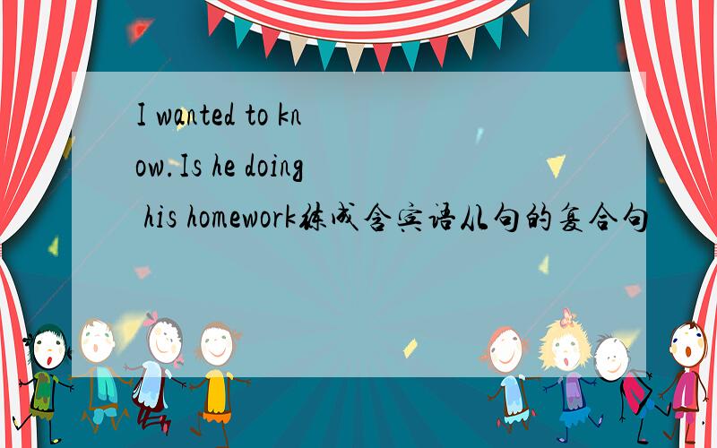 I wanted to know.Is he doing his homework练成含宾语从句的复合句