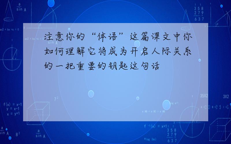 注意你的“体语”这篇课文中你如何理解它将成为开启人际关系的一把重要的钥匙这句话