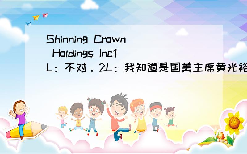 Shinning Crown Holdings Inc1L：不对。2L：我知道是国美主席黄光裕掌控的全资子公司，目的是为了控股国美电器，是国美电器第一大股东 、我想知道翻译过来是什么意思？3L：