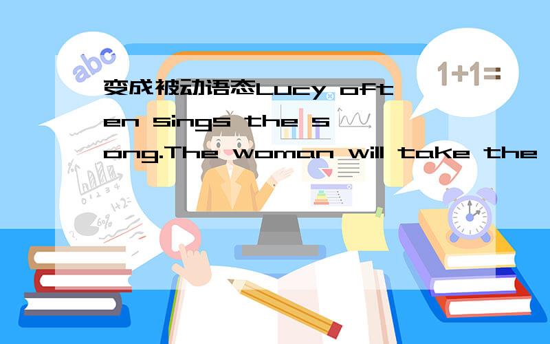 变成被动语态Lucy often sings the song.The woman will take the girl to hospital.Tom has cleaned the desks.We should speak to the old politely.He gave Lily some advice last week.