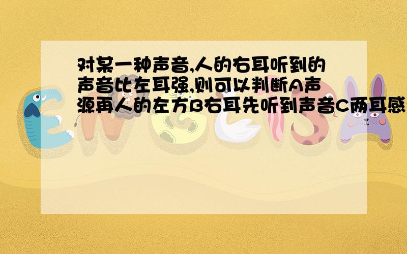 对某一种声音,人的右耳听到的声音比左耳强,则可以判断A声源再人的左方B右耳先听到声音C两耳感受到振动的步调相同D两耳同时听到声音