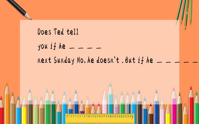 Does Ted tell you if he ____next Sunday No,he doesn't .But if he _____,I‘ll give you a ring.A will come ,will come B comes,will comeC comes,comesD will come ,comes解释句意并说明理由