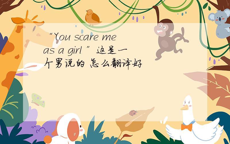 “You scare me as a girl ”这是一个男说的 怎么翻译好