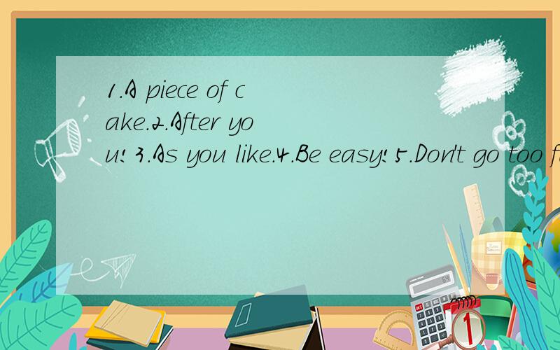 1.A piece of cake.2.After you!3.As you like.4.Be easy!5.Don't go too far.（这些口语不可直接译其书面意思）哦!