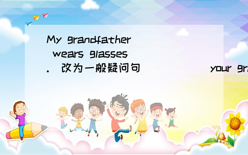 My grandfather wears glasses.(改为一般疑问句） ____ your grandfather ____ glasses?