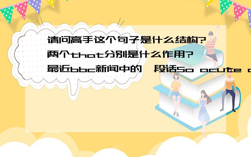 请问高手这个句子是什么结构?两个that分别是什么作用?最近bbc新闻中的一段话So acute are the fears that Europe's debt problems will threaten the health of the global economy that she's saying the fund is ready to help all me