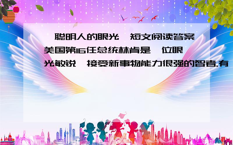 《聪明人的眼光》短文阅读答案美国第16任总统林肯是一位眼光敏锐、接受新事物能力很强的智者.有一天,林肯独自一人来到华盛顿的大街上,那时还没有电视等先进的媒体的传播,他只要稍加