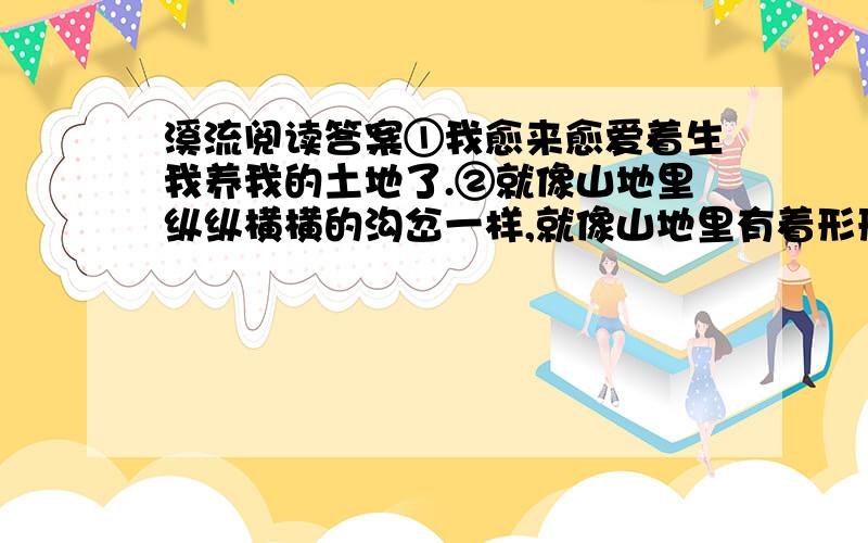 溪流阅读答案①我愈来愈爱着生我养我的土地了.②就像山地里纵纵横横的沟岔一样,就像山地里有着形形色色的花木一样,我一写山同,似乎思路就开了,文笔也活了.③甚至觉得,我的生命,我的