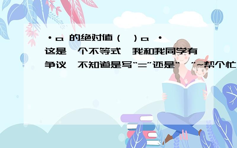 ·a 的绝对值（ ）a · 这是一个不等式,我和我同学有争议,不知道是写“=”还是“≤”~帮个忙