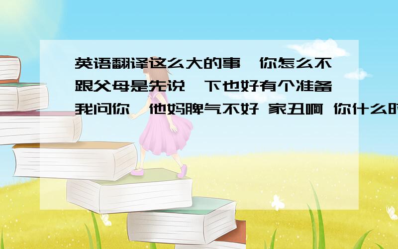 英语翻译这么大的事,你怎么不跟父母是先说一下也好有个准备我问你,他妈脾气不好 家丑啊 你什么时候学会偷东西了东西也偷 人也偷你妈说我什么了就三点 说来听听钱挣得少了点,人长得矮