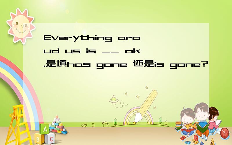 Everything aroud us is __ ok.是填has gone 还是is gone?