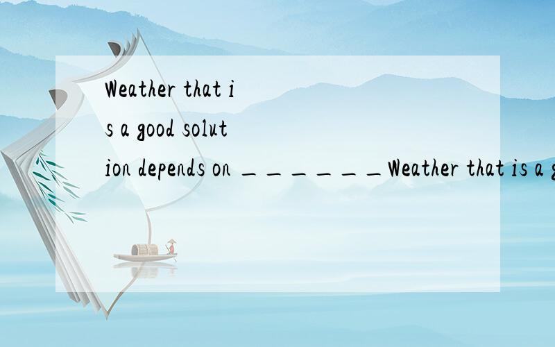 Weather that is a good solution depends on ______Weather that is a good solution depends on ______________________A.how you look at it B.you look at it C.that you look at it D.what you look at it答案是A,