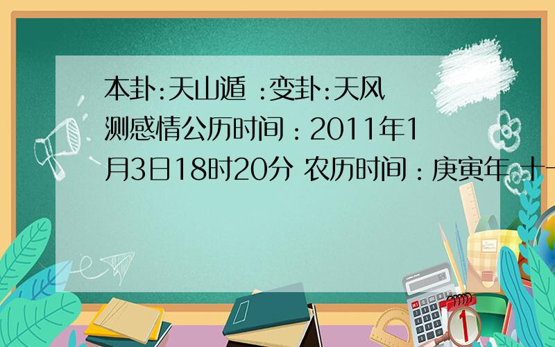 本卦:天山遁 :变卦:天风姤测感情公历时间：2011年1月3日18时20分 农历时间：庚寅年 十一月二十九日酉时 干支：庚子年 癸亥月 戊午日 辛酉时 旬空：辰巳 子丑 子丑 子丑 神煞：驿马—申 桃