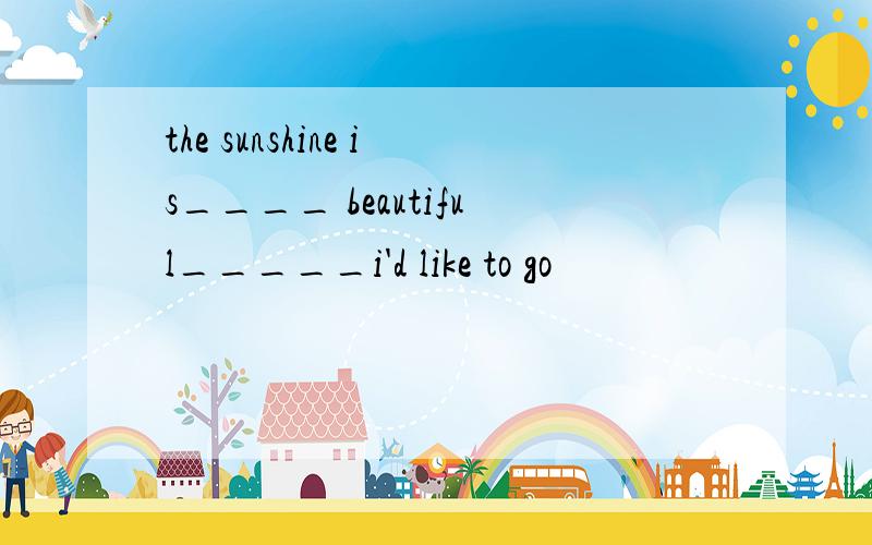 the sunshine is____ beautiful_____i'd like to go