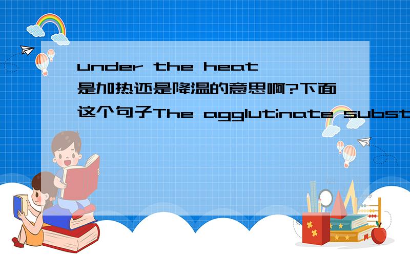 under the heat是加热还是降温的意思啊?下面这个句子The agglutinate substance occur because you leave the two chemicals under the heat too long