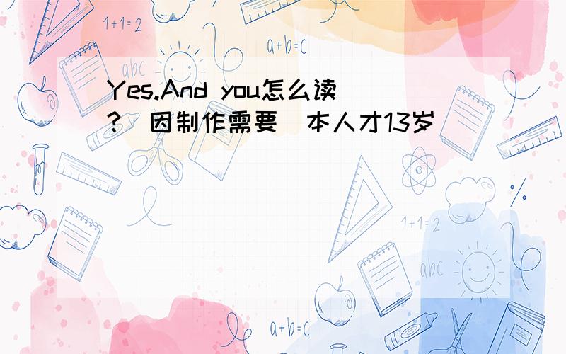 Yes.And you怎么读?（因制作需要）本人才13岁