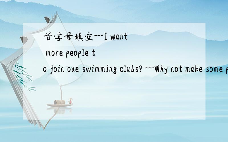 首字母填空---I want more people to join oue swimming clubs?---Why not make some p_____?