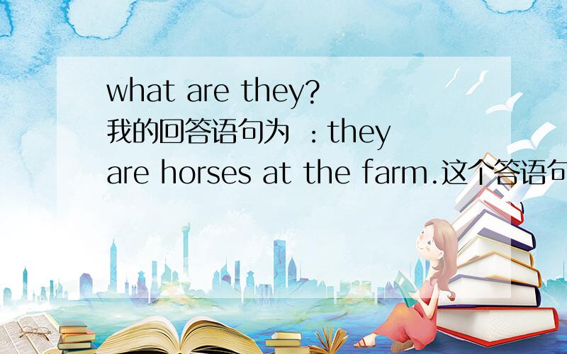 what are they?我的回答语句为 ：they are horses at the farm.这个答语句型正确吗?因为要编写一个chant,要凑够字数.还有不知是at the farm 还是On the farm.