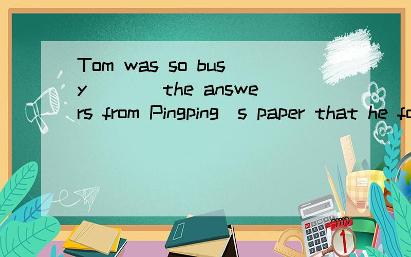 Tom was so busy____the answers from Pingping`s paper that he forgot his name into his.A.to copy;to change B.to copy;changing c.copying;to change D.copying;changing