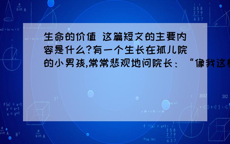 生命的价值 这篇短文的主要内容是什么?有一个生长在孤儿院的小男孩,常常悲观地问院长：“像我这样没人要的孩子,” 院长笑而不答.有一天,院长交给男孩一块石头,说：“明天早上,你拿着