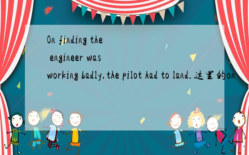 On finding the engineer was working badly,the pilot had to land.这里的on