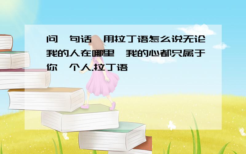 问一句话,用拉丁语怎么说无论我的人在哪里,我的心都只属于你一个人.拉丁语,