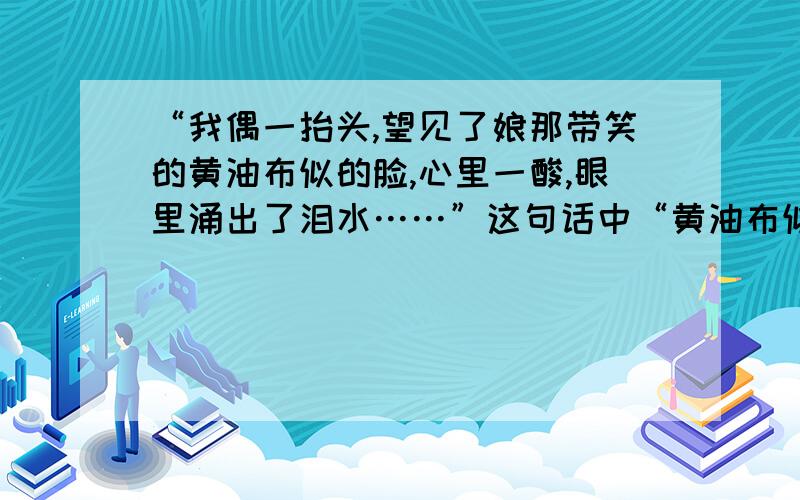 “我偶一抬头,望见了娘那带笑的黄油布似的脸,心里一酸,眼里涌出了泪水……”这句话中“黄油布似的脸”说明什么,这句话表达了我什么