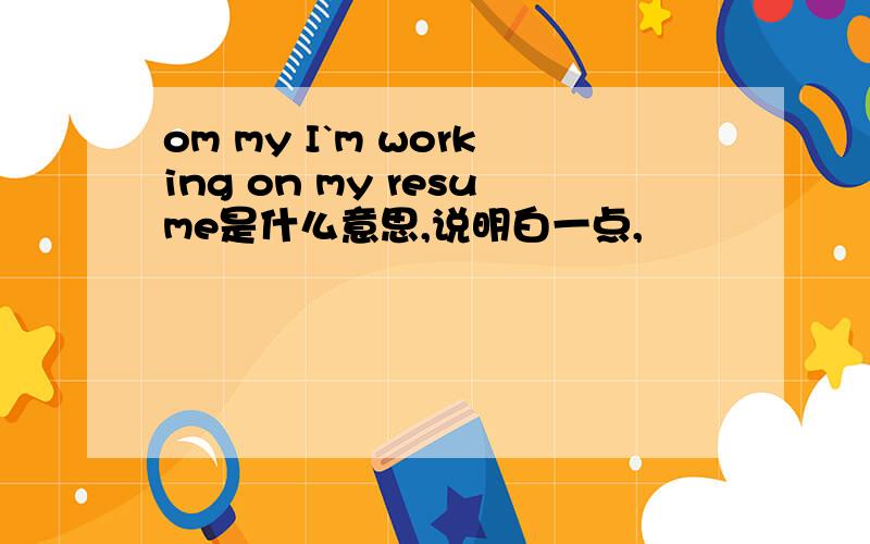 om my I`m working on my resume是什么意思,说明白一点,