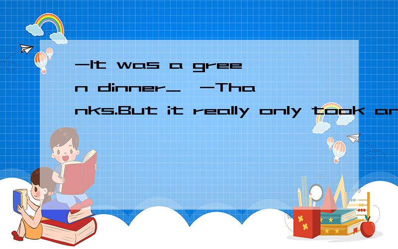 -It was a green dinner_,-Thanks.But it really only took an hour.A I enjoyed it very much.B You must have spent all day cooking.