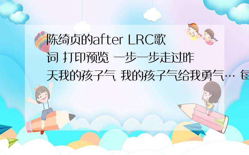 陈绮贞的after LRC歌词 打印预览 一步一步走过昨天我的孩子气 我的孩子气给我勇气… 每天每天电视里贩卖新的玩具 我的玩具是我的秘密 自从那一天起我自己做决定 自从那一天起不轻易接受