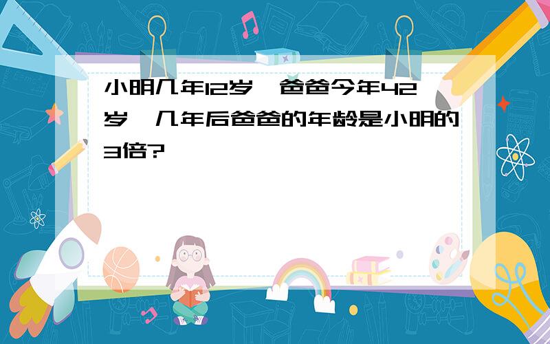 小明几年12岁,爸爸今年42岁,几年后爸爸的年龄是小明的3倍?