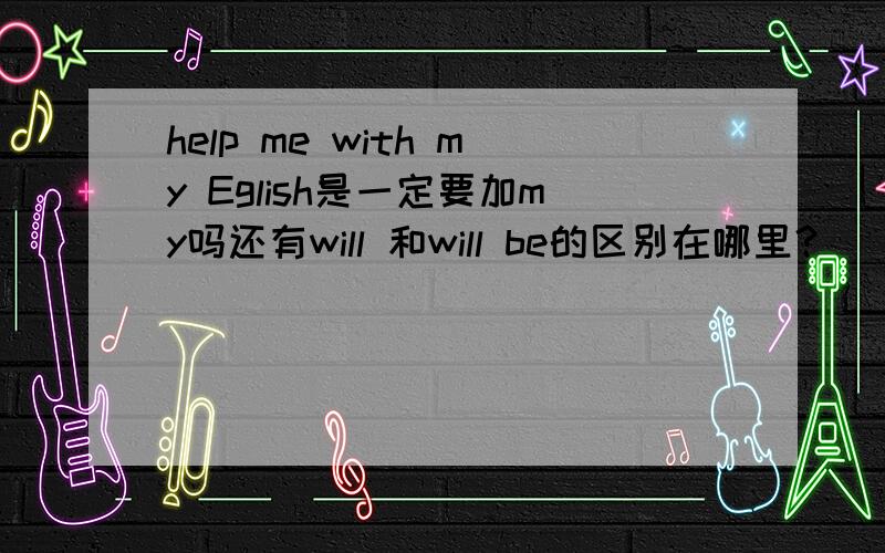 help me with my Eglish是一定要加my吗还有will 和will be的区别在哪里？