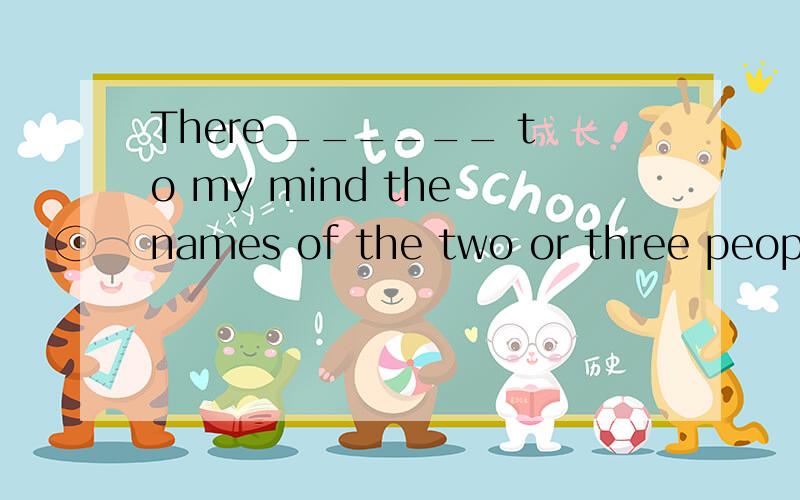 There ______ to my mind the names of the two or three people who _____ most influential in my life.想知道答案具体些A.come; was B.come; were C.comes; was D.comes; were选择哪一个 正确答案是c 你的解释有点牵强了啊