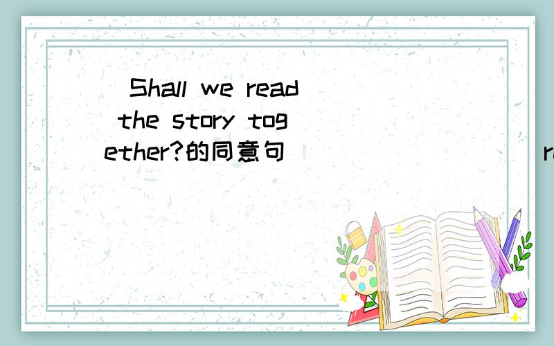 _Shall we read the story together?的同意句____ _____ read the story together?____ _____ reading the story together?