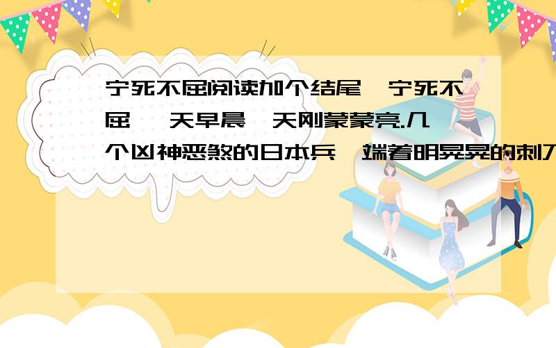 宁死不屈阅读加个结尾,宁死不屈 一天早晨,天刚蒙蒙亮.几个凶神恶煞的日本兵,端着明晃晃的刺刀,押着一名儿童团员向松花江边走来.那个儿童团员是个小姑娘,只有13岁.她犯了什么“罪”呢?