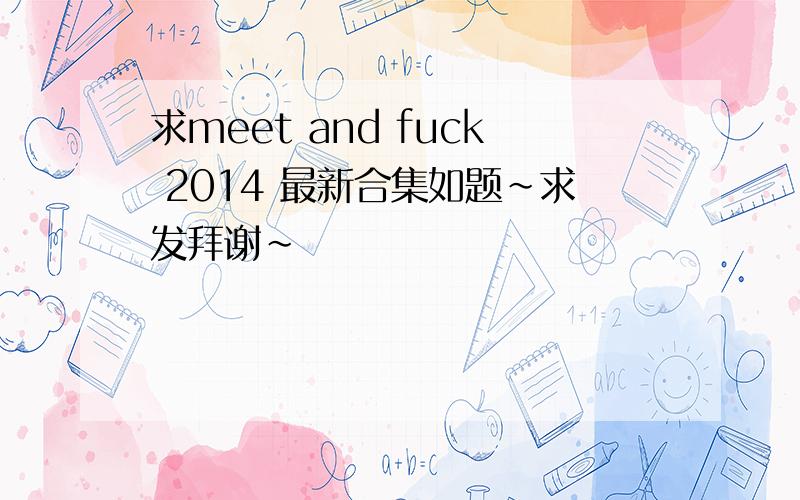 求meet and fuck 2014 最新合集如题~求发拜谢~