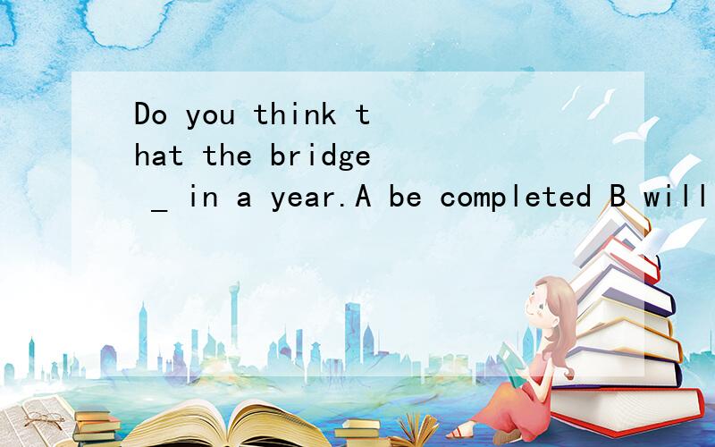 Do you think that the bridge _ in a year.A be completed B will be completed C had beencompleted D is being completed