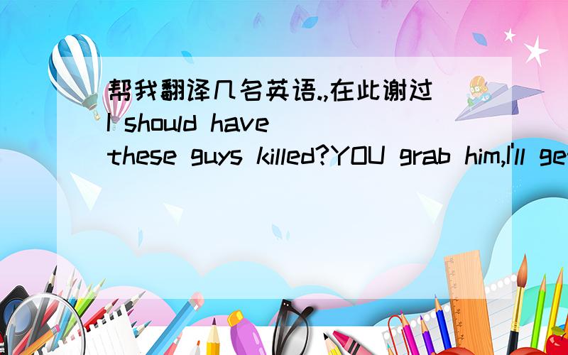 帮我翻译几名英语.,在此谢过I should have these guys killed?YOU grab him,I'll get the 40 billionHe keeps it on him?