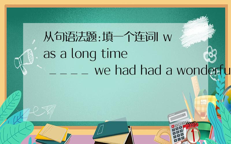 从句语法题:填一个连词I was a long time ____ we had had a wonderful time together several years before.对 it was a long time不过不会是that吧