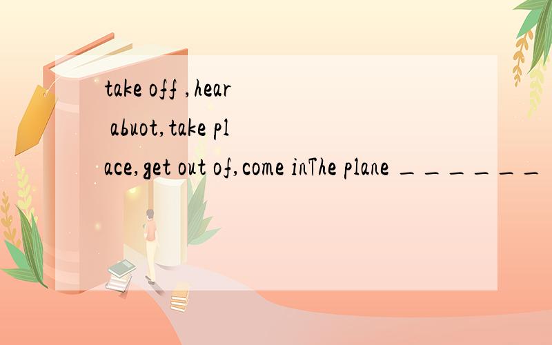 take off ,hear abuot,take place,get out of,come inThe plane ______ five minutes agoThe contest ___________every two yearsThey walked home in silence after they __________the bad newsWhen the teacher ____________,the children were doing their homework