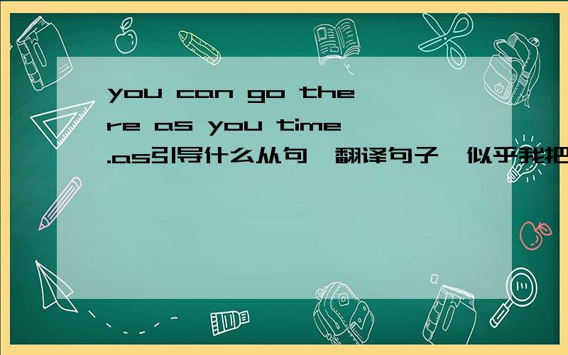 you can go there as you time.as引导什么从句,翻译句子,似乎我把句子抄丢一些、