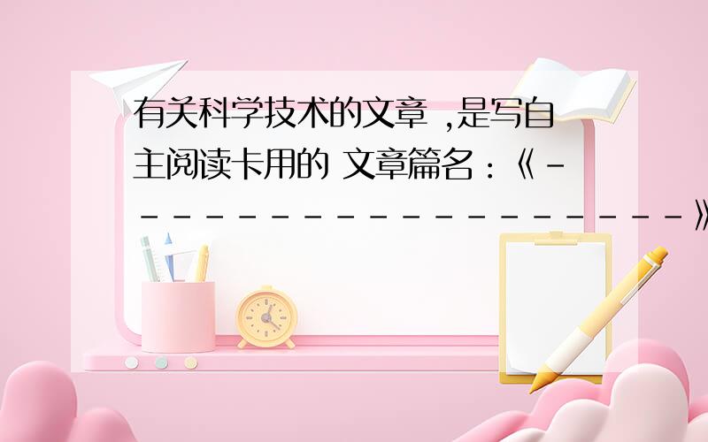 有关科学技术的文章 ,是写自主阅读卡用的 文章篇名：《------------------》 主要内容：我的感受：主要内容 大约 20、30 字就够了!