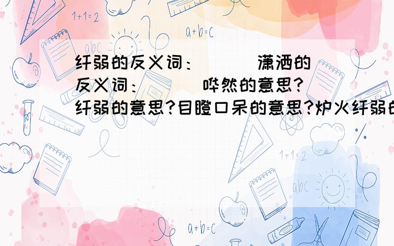 纤弱的反义词：（ ） 潇洒的反义词：（ ） 哗然的意思?纤弱的意思?目瞪口呆的意思?炉火纤弱的反义词：（ ） 潇洒的反义词：（ ） 哗然的意思?纤弱的意思?目瞪口呆的意思?炉火纯青的意