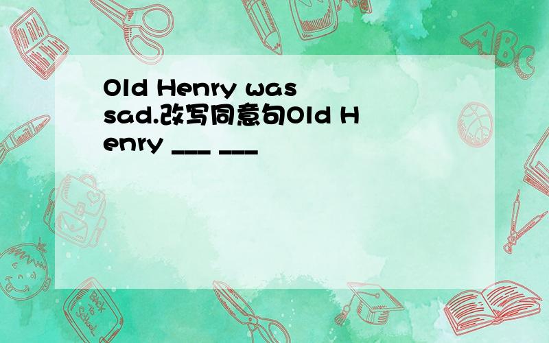 Old Henry was sad.改写同意句Old Henry ___ ___