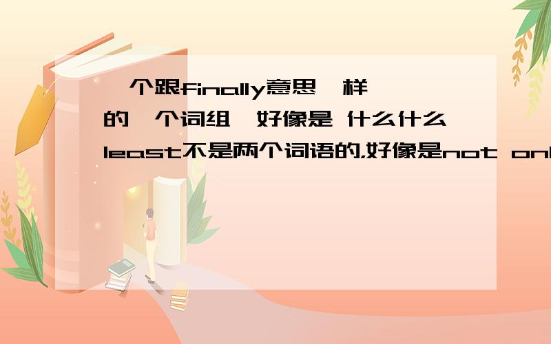 一个跟finally意思一样的一个词组,好像是 什么什么least不是两个词语的，好像是not only but least 反正大概是这样的