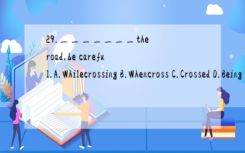 29._______the road,be careful.A.Whilecrossing B.Whencross C.Crossed D.Being crossed